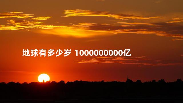 地球有多少岁 1000000000亿年后的地球